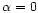 $\alpha=0$