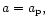 $a=a_{\rm p},$