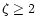 $\zeta \geq 2$