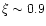$\xi \sim 0.9$