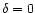 $\delta = 0$