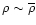$\rho \sim \overline{\rho}$