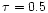 $\tau = 0.5$