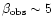 $\beta_{{\rm obs}} \sim 5$