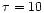 $\tau = 10$