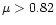 $\mu>0.82$