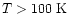 $T>100~{\rm K}$