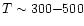 $T \sim 300 {-} 500$