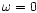 $\omega=0$