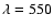 $\lambda = 550$