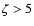$\zeta > 5$