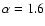 $\alpha = 1.6$