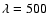 $\lambda=500$