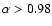 $\alpha>0.98$