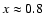 $x\approx 0.8$