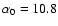 $\alpha _0 = 10.8$