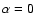 $\alpha=0$