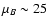 $\mu_B\sim 25$