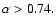$\alpha > 0.74.$