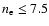 $n_{\rm e} \leq 7.5$
