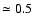 $\simeq 0.5$