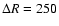 $\Delta R =250$