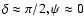$\delta\approx \pi/2, \psi \approx 0$