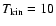 $T_{\rm kin}=10$