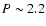 $P \sim 2.2$