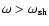 $\omega>\omega_{\rm sh}$