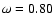 $\omega =
0.80$