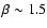 $\beta \sim 1.5$
