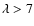 $\lambda > 7$
