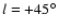 $l=+45^\circ$