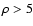 $\rho > 5$