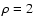 $\rho = 2$