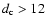 $d_{\rm c} > 12$