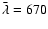 $\bar{\lambda}=670$