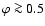 $\varphi\ga 0.5$