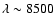 $\lambda \sim 8500$