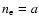 $n_{\rm e} = a$