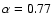 $\alpha = 0.77$