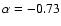 $\alpha = - 0.73$