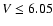 $V \leq 6.05$