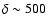 $\delta \sim 500$