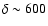 $\delta \sim 600$