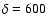 $\delta=600$
