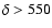 $\delta> 550$