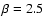 $\beta = 2.5$
