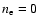 $n_{\rm e}=0$